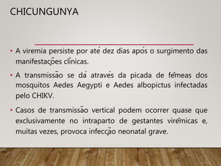 CHICUNGUNYA
• A viremia persiste por até dez dias após o surgimento das
manifestações clínicas.
• A transmissão se dá através da picada de fêmeas dos
mosquitos Aedes Aegypti e Aedes albopictus infectadas
pelo CHIKV.
• Casos de transmissão vertical podem ocorrer quase que
exclusivamente no intraparto de gestantes virêmicas e,
muitas vezes, provoca infecção neonatal grave.
 