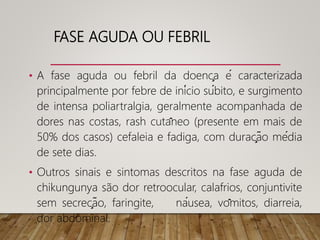 FASE AGUDA OU FEBRIL
• A fase aguda ou febril da doença é caracterizada
principalmente por febre de início súbito, e surgimento
de intensa poliartralgia, geralmente acompanhada de
dores nas costas, rash cutâneo (presente em mais de
50% dos casos) cefaleia e fadiga, com duração média
de sete dias.
• Outros sinais e sintomas descritos na fase aguda de
chikungunya são dor retroocular, calafrios, conjuntivite
sem secreção, faringite, náusea, vômitos, diarreia,
dor abdominal.
 