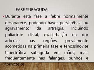 FASE SUBAGUDA
• Durante esta fase a febre normalmente
desaparece, podendo haver persistência ou
agravamento da artralgia, incluindo
poliartrite distal, exacerbação da dor
articular nas regiões previamente
acometidas na primeira fase e tenossinovite
hipertrófica subaguda em mãos, mais
frequentemente nas falanges, punhos e
tornozelos
 