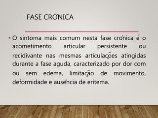 FASE CRÔNICA
• O sintoma mais comum nesta fase crônica é o
acometimento articular persistente ou
recidivante nas mesmas articulações atingidas
durante a fase aguda, caracterizado por dor com
ou sem edema, limitação de movimento,
deformidade e ausência de eritema.
 