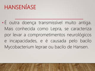 HANSENÍASE
• É outra doença transmissível muito antiga.
Mais conhecida como Lepra, se caracteriza
por levar a comprometimentos neurológicos
e incapacidades, e é causada pelo bacilo
Mycobacterium leprae ou bacilo de Hansen.
 