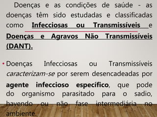 Doenças e as condições de saúde - as
doenças têm sido estudadas e classificadas
como Infecciosas ou Transmissíveis e
Doenças e Agravos Não Transmissíveis
(DANT).
• Doenças Infecciosas ou Transmissíveis
caracterizam-se por serem desencadeadas por
agente infeccioso específico, que pode
do organismo parasitado para o sadio,
havendo ou não fase intermediária no
ambiente.
 