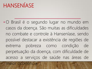 HANSENÍASE
• O Brasil é o segundo lugar no mundo em
casos da doença. São muitas as dificuldades
no combate e controle à Hanseníase, sendo
possível destacar a existência de regiões de
extrema pobreza como condição de
perpetuação da doença, com dificuldade de
acesso a serviços de saúde nas áreas de
maior ocorrência.
 