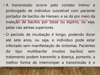 • A transmissão ocorre pelo contato íntimo e
prolongado de indivíduo suscetível com paciente
portador de bacilos de Hansen, e se dá por meio da
inalação de bacilos por tosse ou espirro, ou seja,
pelas vias aéreas superiores.
• O período de incubação é longo, podendo durar
até sete anos, ou seja, o indivíduo pode estar
infectado sem manifestação de sintomas. Pacientes
do tipo multibacilar (muitos bacilos) sem
tratamento podem transmitir a doença, portanto, a
melhor forma de interromper a transmissão é o
diagnóstico e tratamento precoce.
 
