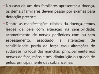 • No caso de um dos familiares apresentar a doença,
os demais familiares devem passar por exames para
detecção precoce.
• Dentre as manifestações clínicas da doença, temos
lesões de pele com alteração na sensibilidade;
acometimento de nervos periféricos com ou sem
espessamento, associado a alterações de
sensibilidade, perda de força e/ou alterações de
sudorese no local das manchas, principalmente nos
nervos da face, mãos e pés; diminuição ou queda de
pelos, principalmente das sobrancelhas.
 