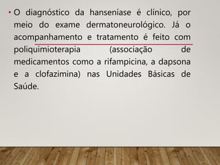 • O diagnóstico da hanseníase é clínico, por
meio do exame dermatoneurológico. Já o
acompanhamento e tratamento é feito com
poliquimioterapia (associação de
medicamentos como a rifampicina, a dapsona
e a clofazimina) nas Unidades Básicas de
Saúde.
 