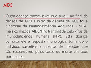 AIDS
• Outra doença transmissível que surgiu no final da
década de 1970 e início da década de 1980 foi a
Síndrome da Imunodeficiência Adquirida - SIDA,
mais conhecida AIDS/HIV, transmitida pelo vírus da
imunodeficiência humana (HIV). Esta doença
compromete a resposta imunológica, tornando o
indivíduo suscetível a quadros de infecções que
são responsáveis pelos casos de morte em seus
portadores.
 