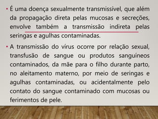 • É uma doença sexualmente transmissível, que além
da propagação direta pelas mucosas e secreções,
envolve também a transmissão indireta pelas
seringas e agulhas contaminadas.
• A transmissão do vírus ocorre por relação sexual,
transfusão de sangue ou produtos sanguíneos
contaminados, da mãe para o filho durante parto,
no aleitamento materno, por meio de seringas e
agulhas contaminadas, ou acidentalmente pelo
contato do sangue contaminado com mucosas ou
ferimentos de pele.
 
