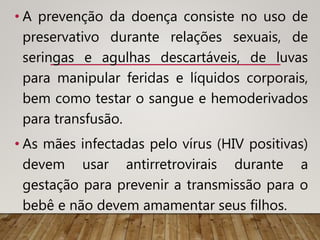 • A prevenção da doença consiste no uso de
preservativo durante relações sexuais, de
seringas e agulhas descartáveis, de luvas
para manipular feridas e líquidos corporais,
bem como testar o sangue e hemoderivados
para transfusão.
• As mães infectadas pelo vírus (HIV positivas)
devem usar antirretrovirais durante a
gestação para prevenir a transmissão para o
bebê e não devem amamentar seus filhos.
 