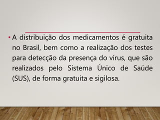 • A distribuição dos medicamentos é gratuita
no Brasil, bem como a realização dos testes
para detecção da presença do vírus, que são
realizados pelo Sistema Único de Saúde
(SUS), de forma gratuita e sigilosa.
 