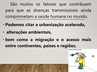 São muitos os fatores que contribuem
para que as doenças transmissíveis ainda
comprometam a saúde humana no mundo.
• Podemos citar a urbanização acelerada,
• alterações ambientais,
• bem como a migração e o acesso mais
entre continentes, países e regiões.
 