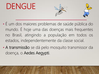 DENGUE
• É um dos maiores problemas de saúde pública do
mundo. É hoje uma das doenças mais frequentes
no Brasil, atingindo a população em todos os
estados, independentemente da classe social.
• A transmissão se dá pelo mosquito transmissor da
doença, o Aedes Aegypti.
 