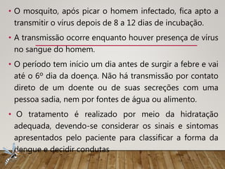• O mosquito, após picar o homem infectado, fica apto a
transmitir o vírus depois de 8 a 12 dias de incubação.
• A transmissão ocorre enquanto houver presença de vírus
no sangue do homem.
• O período tem início um dia antes de surgir a febre e vai
até o 6º dia da doença. Não há transmissão por contato
direto de um doente ou de suas secreções com uma
pessoa sadia, nem por fontes de água ou alimento.
• O tratamento é realizado por meio da hidratação
adequada, devendo-se considerar os sinais e sintomas
apresentados pelo paciente para classificar a forma da
dengue e decidir condutas
 