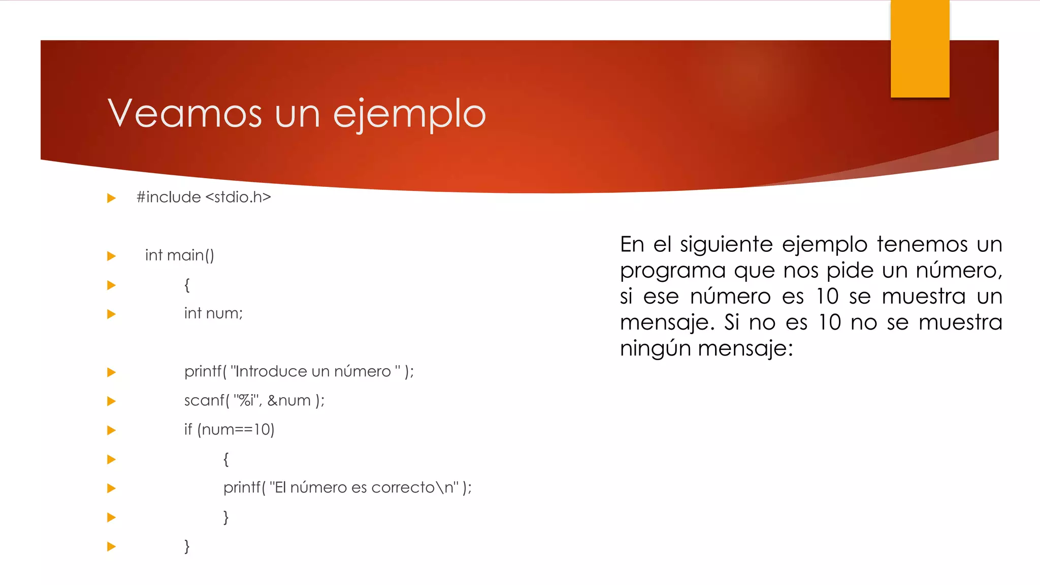 Veamos un ejemplo 
 #include <stdio.h> 
 int main() 
 { 
 int num; 
 printf( "Introduce un número " ); 
 scanf( "%i", &num ); 
 if (num==10) 
 { 
 printf( "El número es correcton" ); 
 } 
 } 
En el siguiente ejemplo tenemos un 
programa que nos pide un número, 
si ese número es 10 se muestra un 
mensaje. Si no es 10 no se muestra 
ningún mensaje: 
 