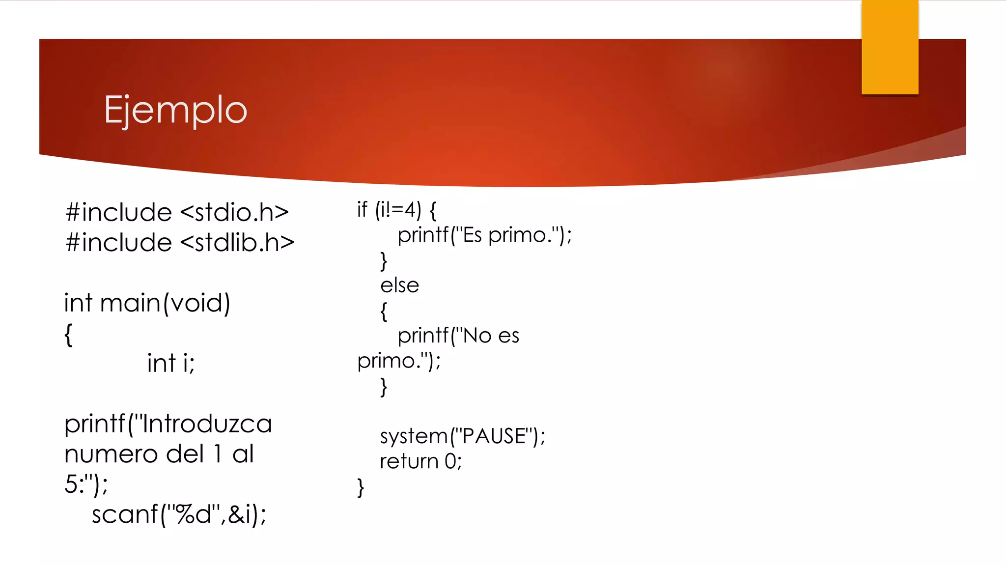 Ejemplo 
#include <stdio.h> 
#include <stdlib.h> 
int main(void) 
{ 
int i; 
printf("Introduzca 
numero del 1 al 
5:"); 
scanf("%d",&i); 
if (i!=4) { 
printf("Es primo."); 
} 
else 
{ 
printf("No es 
primo."); 
} 
system("PAUSE"); 
return 0; 
} 
 