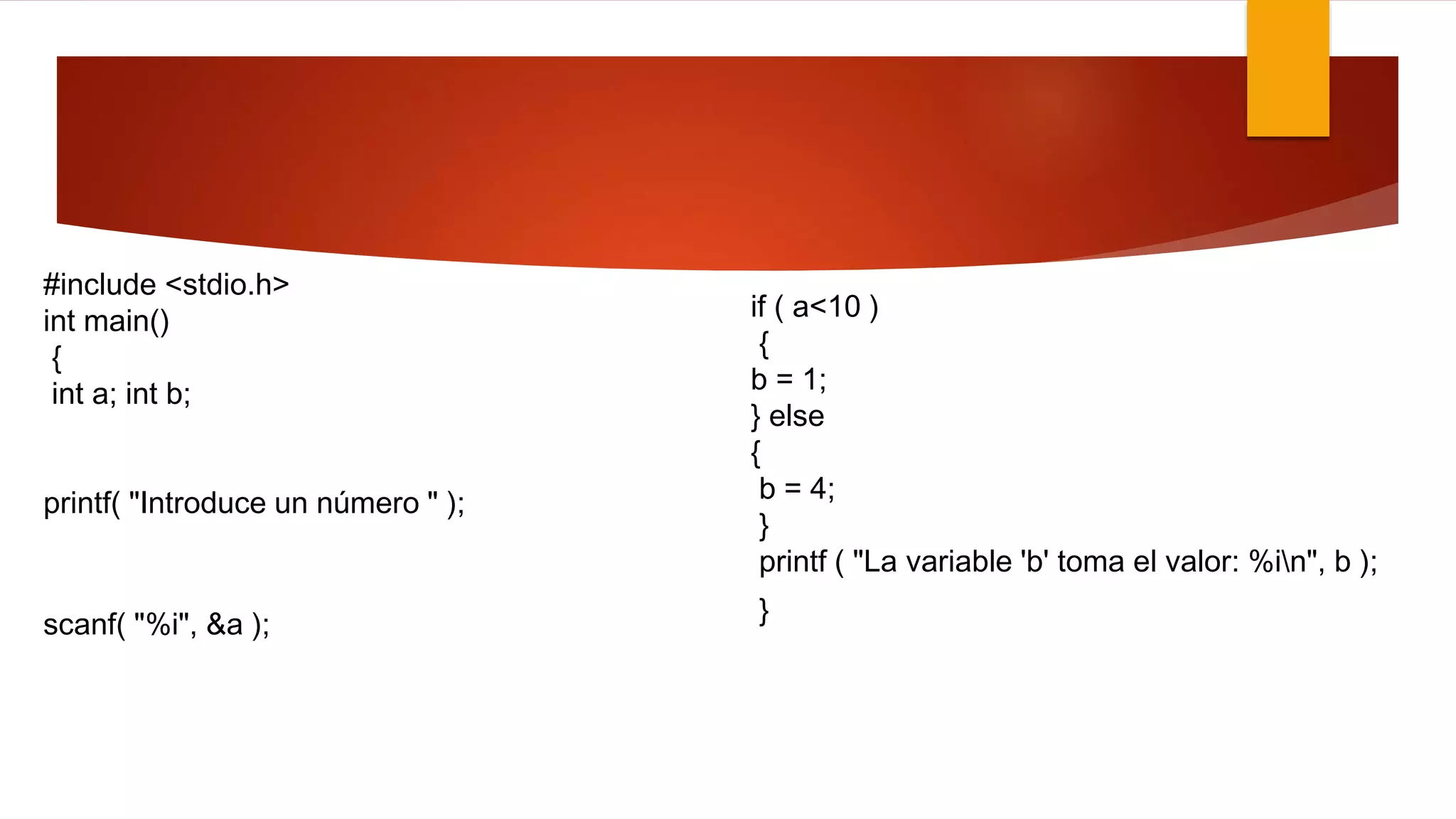 #include <stdio.h> 
int main() 
{ 
int a; int b; 
printf( "Introduce un número " ); 
scanf( "%i", &a ); 
if ( a<10 ) 
{ 
b = 1; 
} else 
{ 
b = 4; 
} 
printf ( "La variable 'b' toma el valor: %in", b ); 
} 
