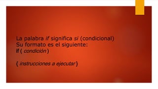La palabra if significa si (condicional) 
Su formato es el siguiente: 
if ( condición ) 
{ instrucciones a ejecutar } 
 
