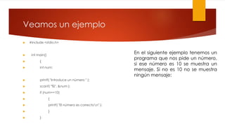 Veamos un ejemplo 
 #include <stdio.h> 
 int main() 
 { 
 int num; 
 printf( "Introduce un número " ); 
 scanf( "%i", &num ); 
 if (num==10) 
 { 
 printf( "El número es correcton" ); 
 } 
 } 
En el siguiente ejemplo tenemos un 
programa que nos pide un número, 
si ese número es 10 se muestra un 
mensaje. Si no es 10 no se muestra 
ningún mensaje: 
 