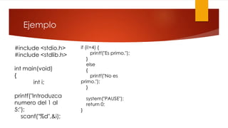 Ejemplo 
#include <stdio.h> 
#include <stdlib.h> 
int main(void) 
{ 
int i; 
printf("Introduzca 
numero del 1 al 
5:"); 
scanf("%d",&i); 
if (i!=4) { 
printf("Es primo."); 
} 
else 
{ 
printf("No es 
primo."); 
} 
system("PAUSE"); 
return 0; 
} 
 