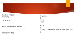 #include <stdio.h> 
int main() 
{ 
int a; int b; 
printf( "Introduce un número " ); 
scanf( "%i", &a ); 
if ( a<10 ) 
{ 
b = 1; 
} else 
{ 
b = 4; 
} 
printf ( "La variable 'b' toma el valor: %in", b ); 
} 
