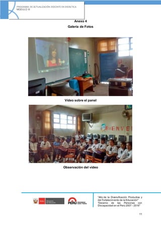 “Año de la Diversificación Productiva y
del Fortalecimiento de la Educación"
"Decenio de las Personas con
Discapacidad en el Perú 2007 - 2016"
11
PROGRAMA DE ACTUALIZACIÓN DOCENTE EN DIDÁCTICA
MODULO III
Anexo 4
Galería de Fotos
Vídeo sobre el panel
Observación del vídeo
 