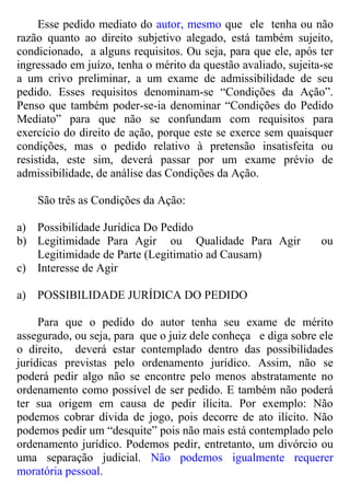 Esse pedido mediato do autor, mesmo que ele tenha ou não
razão quanto ao direito subjetivo alegado, está também sujeito,
condicionado, a alguns requisitos. Ou seja, para que ele, após ter
ingressado em juízo, tenha o mérito da questão avaliado, sujeita-se
a um crivo preliminar, a um exame de admissibilidade de seu
pedido. Esses requisitos denominam-se “Condições da Ação”.
Penso que também poder-se-ia denominar “Condições do Pedido
Mediato” para que não se confundam com requisitos para
exercício do direito de ação, porque este se exerce sem quaisquer
condições, mas o pedido relativo à pretensão insatisfeita ou
resistida, este sim, deverá passar por um exame prévio de
admissibilidade, de análise das Condições da Ação.
São três as Condições da Ação:
a) Possibilidade Jurídica Do Pedido
b) Legitimidade Para Agir ou Qualidade Para Agir ou
Legitimidade de Parte (Legitimatio ad Causam)
c) Interesse de Agir
a) POSSIBILIDADE JURÍDICA DO PEDIDO
Para que o pedido do autor tenha seu exame de mérito
assegurado, ou seja, para que o juiz dele conheça e diga sobre ele
o direito, deverá estar contemplado dentro das possibilidades
jurídicas previstas pelo ordenamento jurídico. Assim, não se
poderá pedir algo não se encontre pelo menos abstratamente no
ordenamento como possível de ser pedido. E também não poderá
ter sua origem em causa de pedir ilícita. Por exemplo: Não
podemos cobrar dívida de jogo, pois decorre de ato ilícito. Não
podemos pedir um “desquite” pois não mais está contemplado pelo
ordenamento jurídico. Podemos pedir, entretanto, um divórcio ou
uma separação judicial. Não podemos igualmente requerer
moratória pessoal.
 