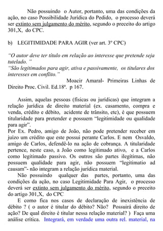 Não possuindo o Autor, portanto, uma das condições da
ação, no caso Possibilidade Jurídica do Pedido, o processo deverá
ser extinto sem julgamento do mérito, segundo o preceito do artigo
301,X, do CPC.
b) LEGITIMIDADE PARA AGIR (ver art. 3º CPC)
“O autor deve ter título em relação ao interesse que pretende seja
tutelado. ”
“São legitimados para agir, ativa e passivamente, os titulares dos
interesses em conflito.”
Moacir Amaral- Primeiras Linhas de
Direito Proc. Civil. Ed.18ª. p 167.
Assim, aquelas pessoas (físicas ou jurídicas) que integram a
relação jurídica de direito material (ex. casamento, compra e
venda, crédito e débito, acidente de trânsito, etc), é que possuem
titularidade para pretender e possuem “legitimidade ou qualidade
para agir”.
Por Ex. Pedro, amigo de João, não pode pretender receber em
juízo um crédito que este possui perante Carlos. E nem Osvaldo,
amigo de Carlos, defendê-lo na ação de cobrança. A titularidade
pertence, neste caso, a João como legitimado ativo, e a Carlos
como legitimado passivo. Os outros são partes ilegítimas, não
possuem qualidade para agir, não possuem “legitimatio ad
causam”- não integram a relação jurídica material.
Não possuindo qualquer das partes, portanto, uma das
condições da ação, no caso Legitimidade Para Agir, o processo
deverá ser extinto sem julgamento do mérito, segundo o preceito
do artigo 301,X, do CPC
E como fica nos casos de declaração de inexistência de
débito ? ( o autor é titular do débito? Não? Possuirá direito de
ação? De qual direito é titular nessa relação material? ) Faça uma
análise crítica. Integrará, em verdade uma outra rel. material, na
 