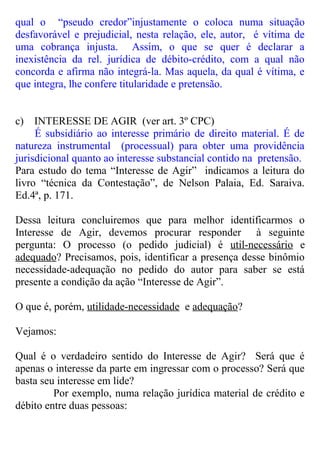 qual o “pseudo credor”injustamente o coloca numa situação
desfavorável e prejudicial, nesta relação, ele, autor, é vítima de
uma cobrança injusta. Assim, o que se quer é declarar a
inexistência da rel. jurídica de débito-crédito, com a qual não
concorda e afirma não integrá-la. Mas aquela, da qual é vítima, e
que integra, lhe confere titularidade e pretensão.
c) INTERESSE DE AGIR (ver art. 3º CPC)
É subsidiário ao interesse primário de direito material. É de
natureza instrumental (processual) para obter uma providência
jurisdicional quanto ao interesse substancial contido na pretensão.
Para estudo do tema “Interesse de Agir” indicamos a leitura do
livro “técnica da Contestação”, de Nelson Palaia, Ed. Saraiva.
Ed.4ª, p. 171.
Dessa leitura concluiremos que para melhor identificarmos o
Interesse de Agir, devemos procurar responder à seguinte
pergunta: O processo (o pedido judicial) é util-necessário e
adequado? Precisamos, pois, identificar a presença desse binômio
necessidade-adequação no pedido do autor para saber se está
presente a condição da ação “Interesse de Agir”.
O que é, porém, utilidade-necessidade e adequação?
Vejamos:
Qual é o verdadeiro sentido do Interesse de Agir? Será que é
apenas o interesse da parte em ingressar com o processo? Será que
basta seu interesse em lide?
Por exemplo, numa relação jurídica material de crédito e
débito entre duas pessoas:
 