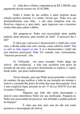 a) João deve a Pedro a importância de R$ 2.500,00, cujo
pagamento deverá ocorrer em 10.10.2000.
Pedro é titular de um crédito, é parte legítima dessa
relação jurídica material, é o credor. Ocorre que Pedro teve um
desentendimento com João, e não mais simpatiza com ele.
Resolveu vingar-se e, para tanto, quer ingressar com o processo
contra João para cobrar o débito.
Daí pergunta-se: Pedro tem necessidade deste pedido
judicial, deste processo, para receber de João? O processo lhe é
útil?
É claro que o processo é desnecessário e inútil pois, neste
caso, a dívida ainda nem está vencida, como cobrá-la então? Não
se sabe se João pagará ou não. E se é desnecessária e inútil não
tem interesse processual. Pode Ter vontade, mas, tecnicamente,
“interesse processual”, não.
b) Utilizando um outro exemplo: Pedro aluga um
imóvel não–residencial a João (um escritório com prazo de
locação de um ano), cujo prazo determinado se expirou, e vigora,
desde então, por prazo indeterminado.
Nessa situação, para que Pedro possa pretender a rescisão
do contrato, há que notificar a João de sua intenção em retomar o
imóvel e conceder-lhe prazo de trinta dias para desocupação. Essa
é uma exigência legal, presente no art. 57 da Lei 8245/91 (Lei das
Locações Urbanas).
Digamos que João não tenha desocupado o
imóvel como determinou Pedro em sua notificação. Pergunta-se:
Pedro tem necessidade do processo, terá utilidade o pedido judicial
de despejo?
É claro que tem, pois sem ele não terá como
promover a desocupação do imóvel.
 