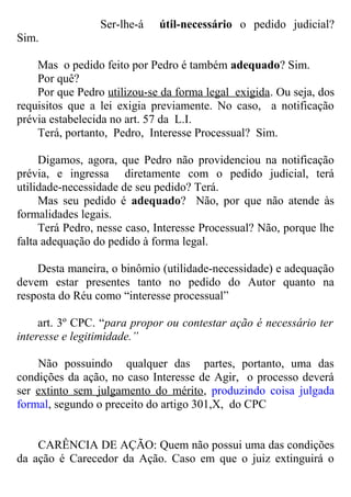 Ser-lhe-á útil-necessário o pedido judicial?
Sim.
Mas o pedido feito por Pedro é também adequado? Sim.
Por quê?
Por que Pedro utilizou-se da forma legal exigida. Ou seja, dos
requisitos que a lei exigia previamente. No caso, a notificação
prévia estabelecida no art. 57 da L.I.
Terá, portanto, Pedro, Interesse Processual? Sim.
Digamos, agora, que Pedro não providenciou na notificação
prévia, e ingressa diretamente com o pedido judicial, terá
utilidade-necessidade de seu pedido? Terá.
Mas seu pedido é adequado? Não, por que não atende às
formalidades legais.
Terá Pedro, nesse caso, Interesse Processual? Não, porque lhe
falta adequação do pedido à forma legal.
Desta maneira, o binômio (utilidade-necessidade) e adequação
devem estar presentes tanto no pedido do Autor quanto na
resposta do Réu como “interesse processual”
art. 3º CPC. “para propor ou contestar ação é necessário ter
interesse e legitimidade.”
Não possuindo qualquer das partes, portanto, uma das
condições da ação, no caso Interesse de Agir, o processo deverá
ser extinto sem julgamento do mérito, produzindo coisa julgada
formal, segundo o preceito do artigo 301,X, do CPC
CARÊNCIA DE AÇÃO: Quem não possui uma das condições
da ação é Carecedor da Ação. Caso em que o juiz extinguirá o
 