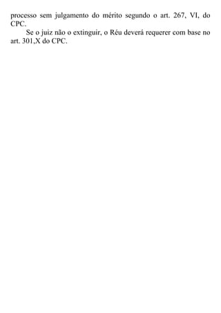 processo sem julgamento do mérito segundo o art. 267, VI, do
CPC.
Se o juiz não o extinguir, o Réu deverá requerer com base no
art. 301,X do CPC.
 