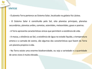 SÍNTESE 
- O planeta Terra pertence ao Sistema Solar, localizado na galáxia Via Láctea. 
- O Sistema Solar é constituído pelo Sol, oito planetas principais, planetas 
secundários, planetas anões, cometas, asteróides, meteoróides, gases e poeiras. 
- A Terra apresenta características únicas que permitem a existência de vida. 
- A massa, a distância ao Sol, a existência de água no estado líquido, a temperatura 
amena e a camada de ozono, são algumas das características que fazem da Terra 
um planeta propício à vida. 
- Na Terra existe uma enorme biodiversidade, ou seja a variedade e a quantidade 
de seres vivos é muito elevada. 
 
