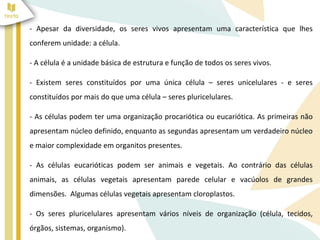 - Apesar da diversidade, os seres vivos apresentam uma característica que lhes 
conferem unidade: a célula. 
- A célula é a unidade básica de estrutura e função de todos os seres vivos. 
- Existem seres constituídos por uma única célula – seres unicelulares - e seres 
constituídos por mais do que uma célula – seres pluricelulares. 
- As células podem ter uma organização procariótica ou eucariótica. As primeiras não 
apresentam núcleo definido, enquanto as segundas apresentam um verdadeiro núcleo 
e maior complexidade em organitos presentes. 
- As células eucarióticas podem ser animais e vegetais. Ao contrário das células 
animais, as células vegetais apresentam parede celular e vacúolos de grandes 
dimensões. Algumas células vegetais apresentam cloroplastos. 
- Os seres pluricelulares apresentam vários níveis de organização (célula, tecidos, 
órgãos, sistemas, organismo). 
