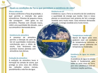 Quais as condições da Terra que permitem a existência de vida? 
Massa adequada 
A massa condiciona a força de gravidade, a 
qual permite a retenção dos gases 
atmosféricos. Planetas de pequena massa, 
não conseguem reter gases na sua 
atmosfera. Planetas com elevada massa, 
retêm uma quantidade tão elevada , que a 
sua atmosfera é demasiada densa. 
Existência de atmosfera 
A presença de atmosfera 
permite a retenção do calor do 
Sol em quantidades moderadas, 
contribuindo para o efeito de 
estufa. Este fenómeno não 
acontece noutros planetas com 
atmosferas mais densas. 
Temperatura moderada 
Apesar de alguns seres vivos 
poderem viver em condições 
de temperaturas extremas, a 
maioria apenas sobrevive em 
temperaturas moderadas. 
Evolução da atmosfera 
A evolução da atmosfera levou à 
formação da camada de ozono, que 
protege os seres vivos dos efeitos 
das radiações solares nocivas, 
possibilitando a vida fora de água. 
Distância ao sol 
A distância a que a Terra se encontra do Sol condiciona 
a quantidade de energia que recebe. Caso o nosso 
planeta se encontrasse mais próximo do Sol a energia 
recebida seria muito maior. Caso estivesse demasiado 
afastado, a energia recebida seria muito menor. 
Existência de água no estado 
líquido 
A existência de água no estado 
líquido é fundamental para 
todos os seres vivos na Terra, 
pois esta substância é vital em 
inúmeras reações químicas. 
 