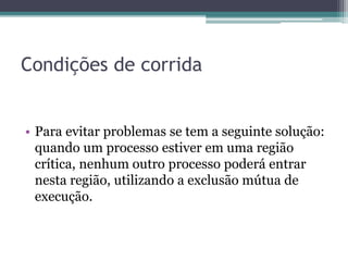 Condições de corrida
• Para evitar problemas se tem a seguinte solução:
quando um processo estiver em uma região
crítica, nenhum outro processo poderá entrar
nesta região, utilizando a exclusão mútua de
execução.
 