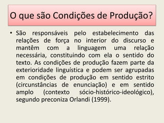 O que são Condições de Produção?
• São responsáveis pelo estabelecimento das
relações de força no interior do discurso e
mantêm com a linguagem uma relação
necessária, constituindo com ela o sentido do
texto. As condições de produção fazem parte da
exterioridade linguística e podem ser agrupadas
em condições de produção em sentido estrito
(circunstâncias de enunciação) e em sentido
amplo (contexto sócio-histórico-ideológico),
segundo preconiza Orlandi (1999).
 