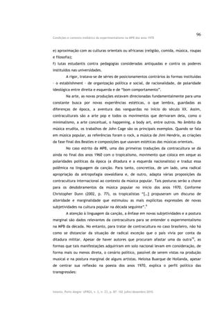 96
Condições e contexto midiático do experimentalismo na MPB dos anos 1970



e) aproximação com as culturas orientais ou africanas (religião, comida, música, roupas
e filosofia);
f) lutas estudantis contra pedagogias consideradas antiquadas e contra os poderes
instituídos nas universidades.
         A rigor, tratava-se de séries de posicionamentos contrários às formas instituídas
– o establishment – de organização política e social, de racionalidade, de polaridade
ideológica entre direita e esquerda e de “bom comportamento”.
         Na arte, as novas produções estavam direcionadas fundamentalmente para uma
constante busca por novas experiências estéticas, o que lembra, guardadas as
diferenças de época, a aventura das vanguardas no início do século XX. Assim,
contraculturais são a arte pop e todos os movimentos que derivaram dela, como o
minimalismo, a arte conceitual, o happening, a body art, entre outros. No âmbito da
música erudita, os trabalhos de John Cage são os principais exemplos. Quando se fala
em música popular, as referências foram o rock, a música de Jimi Hendrix, as criações
da fase final dos Beatles e composições que usavam estéticas das músicas orientais.
         No caso estrito da MPB, uma das primeiras traduções da contracultura se dá
ainda no final dos anos 1960 com o tropicalismo, movimento que coloca em xeque as
polaridades políticas da época (a ditadura e a esquerda nacionalista) e traduz essa
polêmica na linguagem da canção. Para tanto, concretiza, de um lado, uma radical
apropriação da antropofagia oswaldiana e, de outro, adapta várias proposições da
contracultura internacional ao contexto da música popular. Tais posturas serão a chave
para os desdobramentos da música popular no início dos anos 1970. Conforme
Christopher Dunn (2002, p. 77), os tropicalistas “[…] propuseram um discurso de
alteridade e marginalidade que estimulou as mais explícitas expressões de novas
subjetividades na cultura popular na década seguinte”.9
         A atenção à linguagem da canção, a ênfase em novas subjetividades e a postura
marginal são dados relevantes da contracultura para se entender o experimentalismo
na MPB da década. No entanto, para tratar de contracultura no caso brasileiro, não há
como se distanciar da situação de radical exceção que o país vivia por conta da
ditadura militar. Apesar de haver autores que procuram afastar uma da outra10, as
formas que tais manifestações adquiriram em solo nacional levam em consideração, de
forma mais ou menos direta, o cenário político, passível de serem vistas na produção
musical e na postura marginal de alguns artistas. Heloisa Buarque de Hollanda, apesar
de centrar sua reflexão na poesia dos anos 1970, explica o perfil político das
transgressões:




Intexto, Porto Alegre: UFRGS, v. 2, n. 23, p. 87- 102 julho/dezembro 2010.
 
