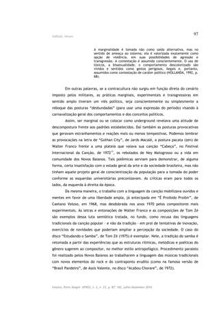 VARGAS, Herom
                                                                                              97


                               A marginalidade é tomada não como saída alternativa, mas no
                               sentido de ameaça ao sistema; ela é valorizada exatamente como
                               opção de violência, em suas possibilidades de agressão e
                               transgressão. A contestação é assumida conscientemente. O uso de
                               tóxicos, a bissexualidade, o comportamento descolonizado são
                               vividos e sentidos como gestos perigosos, ilegais e, portanto,
                               assumidos como contestação de caráter político (HOLLANDA, 1992, p.
                               68).


         Em outras palavras, se a contracultura não surgiu em função direta do cenário
imposto pelos militares, as práticas marginais, experimentais e transgressoras em
sentido amplo tiveram um viés político, seja conscientemente ou simplesmente a
reboque das posturas “desbundadas” (para usar uma expressão do período) visando à
carnavalização geral dos comportamentos e dos conceitos políticos.
         Assim, ser marginal ou se colocar como underground revelava uma atitude de
descompostura frente aos padrões estabelecidos. Daí também as posturas provocativas
que geravam estranhamentos e reações mais ou menos tempestivas. Podemos lembrar
as provocações na letra de “Gothan City”, de Jards Macalé, a postura pacata (zen) de
Walter Franco frente a uma plateia que vaiava sua canção “Cabeça”, no Festival
Internacional da Canção, de 197211, os rebolados de Ney Matogrosso ou a vida em
comunidade dos Novos Baianos. Tais polêmicas serviam para demonstrar, de alguma
forma, certa insatisfação com o estado geral da arte e da sociedade brasileira, mas não
tinham aquele projeto geral de conscientização da população para a tomada do poder
conforme as esquerdas universitárias preconizavam. As críticas eram para todos os
lados, da esquerda à direita da época.
         Da mesma maneira, o trabalho com a linguagem da canção mobilizava ouvidos e
mentes em favor de uma liberdade ampla, já antecipada em “É Proibido Proibir”, de
Caetano Veloso, em 1968, mas desdobrada nos anos 1970 pelos compositores mais
experimentais. As letras e entonações de Walter Franco e as composições de Tom Zé
são exemplos dessa luta semiótica tratada, no fundo, como recusa das linguagens
tradicionais da canção popular – e não da tradição – em prol de tentativas de inovação,
exercícios de novidades que poderiam ampliar a percepção da sociedade. O caso do
disco “Estudando o Samba”, de Tom Zé (1975) é exemplar. Nele, a tradição do samba é
retomada a partir das experiências que as estruturas rítmicas, melódicas e poéticas do
gênero sugerem ao compositor, no melhor estilo antropofágico. Procedimento paralelo
foi realizado pelos Novos Baianos ao trabalharem a linguagem das músicas tradicionais
com novos elementos do rock e do contraponto erudito (como na famosa versão de
“Brasil Pandeiro”, de Assis Valente, no disco “Acabou Chorare”, de 1972).




Intexto, Porto Alegre: UFRGS, v. 2, n. 23, p. 87- 102, julho/dezembro 2010.
 
