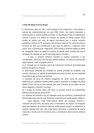 98
Condições e contexto midiático do experimentalismo na MPB dos anos 1970




6 PARA RETOMAR O FIO DA MEADA

A contracultura pode ter sido a mola propulsora dos compositores, base estética e
cultural dos experimentalismos nos anos 1970. Porém, não explica totalmente a
presença deles no cenário da MPB no período. As insatisfações frente ao establishment
cultural e político e os anseios de inovação nos padrões da canção popular foram
levados ao público por meio de alguns instrumentos que o cenário midiático
possibilitou: festivais de TV, gravadoras que tentavam encontrar um artista de sucesso,
emissoras de rádio que reverberavam o que havia de polêmico, a imprensa, entre
outros. Aqui, os processos de “negociação” entre artistas e instâncias ligadas às mídias
de consagração dentro do específico contexto da década foram fundamentais para a
divulgação de trabalhos com perfil mais experimental e inovador.
         A rigor, o contexto midiático concedeu os espaços necessários a tais
manifestações, mesmo que sem interesse somente estético. Tal cenário se justifica por
alguns aspectos, todos conjugados entre si:
a) um mercado que se expandia a partir do crescimento econômico estimulado pelas
políticas dos governos militares;
b) determinadas demandas por novidades de setores elitizados da sociedade, cujo
consumo estimulava um padrão de legitimidade para esses artistas, que era repassado
às gravadoras que os tinham sob contrato;
c) interesses de lucros da indústria fonográfica em vários nichos de consumo,
lembrando que a polêmica também poderia produzir resultados na vendagem de discos
(Walter Franco não foi um bom exemplo para esses interesses já que alguns de seus
discos chegaram a “encalhar” nas lojas);
d) o sucesso do formato álbum (LP) tanto no consumo quanto nas possibilidades
estéticas conceituais que ele permitia;
e) a presença da televisão e de sua linguagem visual que promovia a mobilização de
determinadas performances como elementos constitutivos da canção popular midiática.
         Esses aspectos, vistos historicamente dentro dos processos culturais e
midiáticos dos anos 1970, são balizas para o entendimento da criação e da divulgação
desse tipo específico de artista no campo da canção popular massiva. Ao estabelecer as
possíveis relações entre eles, este artigo buscou demonstrar a importância da análise
relacional e histórica de tais elementos para o entendimento deste tipo de produção
cultural.




Intexto, Porto Alegre: UFRGS, v. 2, n. 23, p. 87- 102 julho/dezembro 2010.
 