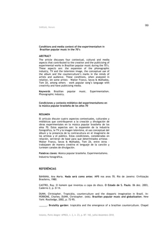 VARGAS, Herom
                                                                                         99




Conditions and media context of the experimentalism in
Brazilian popular music in the 70’s

ABSTRACT
The article discusses four contextual, cultural and media
aspects that contributed to the creation and the publicizing of
experimental works in Brazilian popular music during the 70’s.
These aspects are: the expansion of the phonographic
industry, TV and the television image, the conceptual use of
the album and the counterculture’s marks in the minds of
artists and audience. These conditions, when analyzed in
relation, let some artists – Walter Franco, Secos & Molhados,
Tom Zé, among others – work popular song’s language with
creativity and have publicizing media.

Keywords Brazilian         popular     music.     Experimentalism.
Phonographic industry.


Condiciones y contexto midiático del experimentalismo en
la música popular brasileña de los años 70


RESUMEN
El artículo discute cuatro aspectos contextuales, culturales y
midiáticos que contribuyeron a la creación y divulgación de
obras experimentales en la música popular brasileña de los
años 70. Estos aspectos son: la expansión de la industria
fonográfica, la TV y la imagen televisiva, el uso conceptual del
álbum y la presencia de la contracultura en el imaginário de
los artistas y el público. Estas condiciones, consideradas en
relación, servieran de base para que determinados artistas –
Walter Franco, Secos & Molhados, Tom Zé, entre otros –
trabajasen de manera creativa el lenguaje de la canción y
tuviesen canales de divulgación.

Palabras claves: Música popular brasileña. Experimentalismo.
Industria fonográfica.



REFERÊNCIAS

BAHIANA, Ana Maria. Nada será como antes: MPB nos anos 70. Rio de Janeiro: Civilização
Brasileira, 1980.

CASTRO, Ruy. O homem que inventou a capa do disco. O Estado de S. Paulo. 06 dez. 2003,
Caderno 2, p. D-14.

DUNN, Christopher. Tropicália, counterculture and the diasporic imagination in Brazil. In:
PERRONE, Charles; DUNN, Christopher. (eds). Brazilian popular music and globalization. New
York: Routledge, 2002, p. 72-95.

______. Brutality garden: tropicália and the emergence of a brazilian counterculture. Chapel


Intexto, Porto Alegre: UFRGS, v. 2, n. 23, p. 87- 102, julho/dezembro 2010.
 