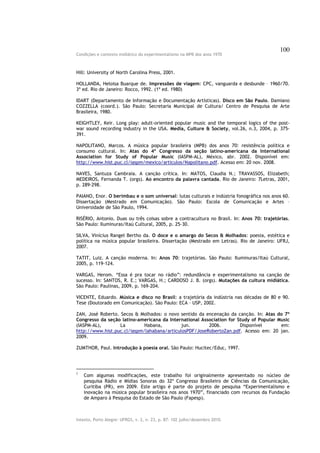 100
Condições e contexto midiático do experimentalismo na MPB dos anos 1970



Hill: University of North Carolina Press, 2001.

HOLLANDA, Heloisa Buarque de. Impressões de viagem: CPC, vanguarda e desbunde – 1960/70.
3ª ed. Rio de Janeiro: Rocco, 1992. (1ª ed. 1980)

IDART (Departamento de Informação e Documentação Artísticas). Disco em São Paulo. Damiano
COZZELLA (coord.). São Paulo: Secretaria Municipal de Cultura/ Centro de Pesquisa de Arte
Brasileira, 1980.

KEIGHTLEY, Keir. Long play: adult-oriented popular music and the temporal logics of the post-
war sound recording industry in the USA. Media, Culture & Society, vol.26, n.3, 2004, p. 375-
391.

NAPOLITANO, Marcos. A música popular brasileira (MPB) dos anos 70: resistência política e
consumo cultural. In: Atas do 4º Congresso da seção latino-americana da International
Association for Study of Popular Music (IASPM-AL), México, abr. 2002. Disponível em:
http://www.hist.puc.cl/iaspm/mexico/articulos/Napolitano.pdf. Acesso em: 20 nov. 2008.

NAVES, Santuza Cambraia. A canção crítica. In: MATOS, Claudia N.; TRAVASSOS, Elizabeth;
MEDEIROS, Fernanda T. (orgs). Ao encontro da palavra cantada. Rio de Janeiro: 7Letras, 2001,
p. 289-298.

PAIANO, Enor. O berimbau e o som universal: lutas culturais e indústria fonográfica nos anos 60.
Dissertação (Mestrado em Comunicação). São Paulo: Escola de Comunicação e Artes –
Universidade de São Paulo, 1994.

RISÉRIO, Antonio. Duas ou três coisas sobre a contracultura no Brasil. In: Anos 70: trajetórias.
São Paulo: Iluminuras/Itaú Cultural, 2005, p. 25-30.

SILVA, Vinícius Rangel Bertho da. O doce e o amargo do Secos & Molhados: poesia, estética e
política na música popular brasileira. Dissertação (Mestrado em Letras). Rio de Janeiro: UFRJ,
2007.

TATIT, Luiz. A canção moderna. In: Anos 70: trajetórias. São Paulo: Iluminuras/Itaú Cultural,
2005, p. 119-124.

VARGAS, Herom. “Essa é pra tocar no rádio”: redundância e experimentalismo na canção de
sucesso. In: SANTOS, R. E.; VARGAS, H.; CARDOSO J. B. (orgs). Mutações da cultura midiática.
São Paulo: Paulinas, 2009, p. 169-204.

VICENTE, Eduardo. Música e disco no Brasil: a trajetória da indústria nas décadas de 80 e 90.
Tese (Doutorado em Comunicação). São Paulo: ECA – USP, 2002.

ZAN, José Roberto. Secos & Molhados: o novo sentido da encenação da canção. In: Atas do 7º
Congresso da seção latino-americana da International Association for Study of Popular Music
(IASPM-AL),        La        Habana,         jun.       2006.         Disponível       em:
http://www.hist.puc.cl/iaspm/lahabana/articulosPDF/JoseRobertoZan.pdf. Acesso em: 20 jan.
2009.

ZUMTHOR, Paul. Introdução à poesia oral. São Paulo: Hucitec/Educ, 1997.




1
    Com algumas modificações, este trabalho foi originalmente apresentado no núcleo de
    pesquisa Rádio e Mídias Sonoras do 32º Congresso Brasileiro de Ciências da Comunicação,
    Curitiba (PR), em 2009. Este artigo é parte do projeto de pesquisa “Experimentalismo e
    inovação na música popular brasileira nos anos 1970”, financiado com recursos da Fundação
    de Amparo à Pesquisa do Estado de São Paulo (Fapesp).



Intexto, Porto Alegre: UFRGS, v. 2, n. 23, p. 87- 102 julho/dezembro 2010.
 