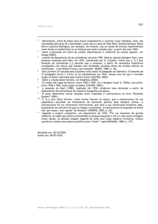 VARGAS, Herom
                                                                                              101



2
      Obviamente, antes da bossa nova houve compositores e cantores cujos trabalhos, hoje, são
     valorizados pelo grau de criatividade, como são os casos de Noel Rosa, Orestes Barbosa, Mario
     Reis e Lupicínio Rodrigues, por exemplo. No entanto, não se tratam de artistas experimentais
     como foram os modernistas ou os músicos que serão tratados aqui, a partir dos anos 1960.
3
      Sobre a discussão em torno do caráter experimental e comercial da canção popular, ver
     Vargas (2009).
4
      A partir de depoimento do seu presidente nos anos 1970, Alberto Jackson Byington Neto, uma
     pesquisa realizada pelo Idart em 1976, coordenada por D. Cozzella, indica que a “[…] boa
     situação da Continental […] permite que a empresa, a partir de resultados financeiros
     conseguidos com discos que vendam com facilidade, produza discos de artistas difíceis ou
     sofisticados – como Walter Franco, por exemplo” (IDART, 1980, p. 34).
5
      Este primeiro LP lançado pela Columbia tinha ainda 10 polegadas de diâmetro. O tamanho de
     12 polegadas (31cm x 31cm) só foi estabelecido em 1952, mesmo ano em que o formato
     surgiu no Brasil, fabricado pela extinta Sinter (CASTRO, 2003).
6
      Sobre a criação desse formato, ver Keightley (2004).
7
      O criador das capas da Elenco, entre 1962 e 1967, foi o designer Cesar G. Villela, que antes,
     entre 1958 e 1962, fazia capas na Odeon (CASTRO, 2003).
8
      A pesquisa do Idart (1980), realizada em 1976, evidencia essa alteração a partir de
     depoimentos de profissionais da indústria fonográfica da época.
9
      O autor desenvolve outras relações entre tropicália e contracultura no livro “Brutality
     Garden” (2001).
10
      É “[…] uma tolice afirmar, como muitos fizeram na época, que a contracultura foi um
     subproduto alucinado do fechamento do horizonte político pela ditadura militar. A
     contracultura foi um movimento internacional, que teve a sua ramificação brasileira. Mas,
     exatamente ao contrário do que se chegou a proclamar, a contracultura se expandiu no Brasil
     não ‘por causa’, mas ‘apesar’ da ditadura” (RISÉRIO, 2005, p. 26).
11
      Segundo o próprio compositor, em depoimento de 1976: “Foi um momento de grande
     violência. Eu sabia que estava confundindo as pessoas lançando o sim e o não numa contagem
     muito rápida. As pessoas reagiam jogando de volta uma carga negativa fortíssima, mesmo
     quando eu repetia uma palavra positiva como ‘irmão’” (apud BAHIANA, 1980, p. 177).



Recebido em: 30/10/2009
Aceito em: 09/07/2010




Intexto, Porto Alegre: UFRGS, v. 2, n. 23, p. 87- 102, julho/dezembro 2010.
 