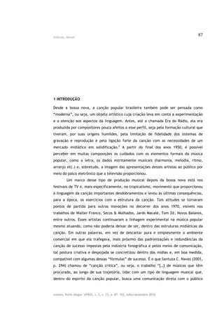 VARGAS, Herom
                                                                                    87




1 INTRODUÇÃO

Desde a bossa nova, a canção popular brasileira também pode ser pensada como
“moderna”, ou seja, um objeto artístico cuja criação leva em conta a experimentação
e a atenção aos aspectos da linguagem. Antes, até a chamada Era do Rádio, ela era
produzida por compositores pouco afeitos a esse perfil, seja pela formação cultural que
tiveram, por suas origens humildes, pela limitação de fidelidade dos sistemas de
gravação e reprodução e pela ligação forte da canção com as necessidades de um
mercado midiático em solidificação.2 A partir do final dos anos 1950, é possível
perceber em muitas composições os cuidados com os elementos formais da música
popular, como a letra, os dados estritamente musicais (harmonia, melodia, ritmo,
arranjo etc.) e, sobretudo, a imagem das apresentações desses artistas ao público por
meio do palco eletrônico que a televisão proporcionou.
         Um marco desse tipo de produção musical depois da bossa nova está nos
festivais de TV e, mais especificamente, no tropicalismo, movimento que proporcionou
à linguagem da canção importantes desdobramentos e levou às últimas consequências,
para a época, os exercícios com a estrutura da canção. Tais atitudes se tornaram
pontos de partida para outras inovações no decorrer dos anos 1970, visíveis nos
trabalhos de Walter Franco, Secos & Molhados, Jards Macalé, Tom Zé, Novos Baianos,
entre outros. Esses artistas continuaram a linhagem experimental na música popular
mesmo atuando, como não poderia deixar de ser, dentro das estruturas midiáticas da
canção. Em outras palavras, em vez de descartar pura e simplesmente o ambiente
comercial em que ela trafegava, mais próximo das padronizações e redundâncias da
canção de sucesso impostas pela indústria fonográfica e pelos meios de comunicação,
tal postura criativa e despojada se concretizou dentro das mídias e, em boa medida,
compatível com algumas dessas “fórmulas” de sucesso. É o que Santuza C. Naves (2001,
p. 294) chamou de “canção crítica”, ou seja, o trabalho “[…] de músicos que têm
procurado, ao longo de sua trajetória, lidar com um tipo de linguagem musical que,
dentro do espírito da canção popular, busca uma comunicação direta com o público



Intexto, Porto Alegre: UFRGS, v. 2, n. 23, p. 87- 102, julho/dezembro 2010.
 