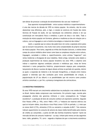 88
Condições e contexto midiático do experimentalismo na MPB dos anos 1970



sem deixar de provocar a sensação de estranhamento tão cara aos ‘modernos’”.
         Essa aparente incompatibilidade – entre sucesso midiático e experimentalismo –
é uma das marcas da década de 1970 na música popular. No entanto, não há como
absolutizar essa diferença, pois, a rigor, a canção se construiu em função dos meios
técnicos de fixação do áudio, de sua reprodução nos ambientes urbanos e de sua
constituição em mercadoria física e simbólica a partir do disco e do rádio. Toda a
evolução da música popular em formatos, gêneros e modismos se deu em relação com a
cultura, com as linguagens e com a história tecnológica e industrial das mídias.3
         Assim, a questão que se coloca não pode levar em conta a oposição entre polos
que se excluem mutuamente, mas muito mais como complexidades da própria natureza
da música popular. Para tanto, seguindo as trilhas dos Estudos Culturais, a análise desse
campo da cultura midiática deve tomar como base as complexas relações entre cultura,
linguagem, sociedade e mídias e, especificamente, como artistas “negociam” com
várias instâncias a divulgação de seus trabalhos. Neste artigo, tomando como objeto a
produção experimental da música popular brasileira nos anos 1970, o objetivo será
indicar e explicitar algumas condições culturais e midiáticas que, vistas de forma
relacional e numa perspectiva histórica, proporcionaram espaços para composição,
lançamento de discos e sucesso de alguns desses artistas no período em questão, dentre
as quais: a expansão da indústria e do mercado fonográficos, a relação entre música
popular e televisão que deu condições para novas possibilidades de criação, a
popularização do LP (ou álbum) e as possibilidades que ele encerra como produto
artístico conceitual, e, por fim, a presença transgressora da contracultura.



2 A INDÚSTRIA FONOGRÁFICA

Os anos 1970 marcam um crescimento substancioso na produção e nas vendas de discos
no Brasil. Muitos dados comprovam esse movimento. Em primeiro lugar, movido pela
propaganda ufanista dos governos militares e como consequência do “milagre
econômico”, a produção de bens de consumo conhece um expressivo aumento. Segundo
Enor Paiano (1994, p. 195), entre 1968 e 1971, a “indústria de material elétrico (na
qual se incluem rádios, toca-discos e toca-fitas) cresce 13,9% no período, (…) mais que
os ramos têxtil (7,7%), alimentos (7,5%) ou vestuário e calçados (6,8%)”. Tais números
indicam aquecimento no consumo de setores da classe média beneficiados pelo sistema
de crédito ao consumidor, a ponto de 60% das famílias brasileiras fazerem “parte do
mercado de bens de consumo 'modernos' – ou seja, tinham pelo menos um dos seguintes
bens: rádio, geladeira, TV, carro – negando a hipótese de que o crescimento econômico



Intexto, Porto Alegre: UFRGS, v. 2, n. 23, p. 87- 102 julho/dezembro 2010.
 