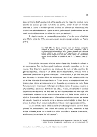 92
Condições e contexto midiático do experimentalismo na MPB dos anos 1970



desenvolvimento do LP, existiu ainda a fita cassete, uma fita magnética enrolada numa
caixinha de plástico que cabia num bolso de camisa. Apesar de ser um formato
diferente, o cassete se manteve paralelo ao disco por permitir que fosse criado pelo
ouvinte com gravações caseiras a partir de discos, por sua maior portabilidade e por ser
usada em condições distintas (toca-fitas em carros, por exemplo).
          O estabelecimento e a consagração comercial do LP se dão entre o final dos
anos 1960 e início dos 1970, como demonstram os números apresentados por Paiano
(1994):


                               Em 1969, 57% dos discos vendidos eram em formato compacto
                               (simples e duplo); em 1976, só 36% serão compactos, com o
                               crescimento do formato álbum (LP e cassete). Usando uma conta da
                               própria indústria, que considera um LP equivalente a seis compactos
                               simples e três compactos duplos em valores, temos um crescimento
                               líquido para o mercado no período de 608,3% […] (PAIANO, 1994, p.
                               197).


          O long-playing tornou-se o principal produto fonográfico da indústria no Brasil e
em outros países. Com ele, foram possíveis algumas alterações no produto em si e na
música. Uma delas foi o surgimento de coletâneas das mais variadas espécies: de
gêneros específicos, sucessos de um artista, de uma nacionalidade, trilha de filmes e
telenovelas (este último de grande sucesso) etc. Outra distinção, e que vale mais para
esta discussão, é o fato de o álbum ser o objeto que corporifica o conceito estético de
um artista, diferente do que ocorria com o 78 rpm ou com o compacto simples, que
traziam duas músicas gravadas para serem divulgadas em emissoras de rádio. Esses
formatos menores funcionavam melhor para a venda de músicas de sucesso, enquanto o
LP possibilitou a observação do trabalho do artista, ou seja, um conjunto de canções
organizadas em sequência nos dois lados do disco acondicionado em uma capa com
determinadas imagens e um encarte com letras transcritas, ficha técnica (músicos e
técnicos de gravação) e quaisquer outras informações complementares ao que estava
ali gravado. Enquanto o compacto servia ao consumo mais imediato, o álbum dava a
chance da criação de um produto cultural mais refinado e com organicidade estética.
          Se, por um lado, fez do artista o grande produto das gravadoras (ao invés desse
produto ser, simplesmente, uma canção de sucesso), por outro, possibilitou a esse
artista a elaboração de um trabalho com maior consistência estética e conceitual,
aquilo que podemos chamar de “obra autoral”.


                               […] as companhias vão incorporar largamente o discurso do “artista”
                               – criador de uma obra pessoal e autônoma – da forma como ele foi


Intexto, Porto Alegre: UFRGS, v. 2, n. 23, p. 87- 102 julho/dezembro 2010.
 