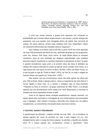 VARGAS, Herom
                                                                                              93


                               definido pelo grupo de intérpretes e compositores da “MPB” desde a
                               Bossa Nova. Os próprios executivos começam a falar de inovação,
                               ruptura, revolução cultural, liberdade artística etc, com uma
                               facilidade nunca antes vista (PAIANO, 1994, p. 206).




         É certo que muitos cantores e grupos mais populares não utilizavam as
possibilidades que o formato álbum proporcionava e não tiveram a mesma atenção dos
produtores, pois suas canções eram divulgadas dentro do padrão mais mercantil do
sucesso. Em outras palavras, artistas cujos trabalhos eram mais “elaborados” tinham
um tratamento diferenciado dos chamados cantores “populares”.
         Essa mudança no conceito cultural do disco a partir do LP tem outra aplicação
nos anos 1970 proveniente dos discos de rock, sobretudo de grupos de rock progressivo,
como Yes, Genesis, Pink Floyd, entre outros. As capas desses álbuns se tornaram
verdadeiras obras de arte realizadas por designers especializados cujos trabalhos
deveriam traduzir visualmente os conceitos explorados musicalmente no disco. Só assim
é possível entendermos capas como a do primeiro disco dos Secos & Molhados (as
cabeças dos músicos colocadas em pratos ao lado de outras comidas numa mesa), ou a
capa branca com uma mosca no centro no disco “Ou Não” (1973), de Walter Franco, ou
a bola de gude na capa de “Todos os Olhos” (1973), de Tom Zé, ou ainda a imagem de
Caetano Veloso num espelho em “Araçá Azul” (1972).
         Vale lembrar que tais características visuais não estão apenas nos discos dos
anos 1970 no Brasil. Desde a década anterior, temos as experiências dos selos Elenco7 e
Forma, ligados à bossa nova, ou a famosa e complexa capa do disco-manifesto
“Tropicália ou Panis et Circencis”, do grupo tropicalista de 1968. Porém, é na década
seguinte que tais procedimentos serão usados com maior desenvoltura e marcarão os
trabalhos de vários importantes artistas na MPB.
         Como se vê, algumas dessas condições possibilitaram, naquele momento, um
espaço aberto para a gravação e a divulgação de uma música popular mais preocupada
com a linguagem, mais voltada à inovação e buscando uma relação com um público
(notadamente, os universitários) interessado nesses exercícios criativos.



4 TELEVISÃO, IMAGEM E PERFORMANCE

A popularização da televisão – também iniciada nos anos 1960 – vai se fortalecer na
década seguinte por conta da estrutura em rede e pela imagem em cor, com
desdobramentos sobre o campo da música popular. As opiniões a respeito das relações
entre TV e música popular são, normalmente, críticas e pessimistas. Tanto

Intexto, Porto Alegre: UFRGS, v. 2, n. 23, p. 87- 102, julho/dezembro 2010.
 