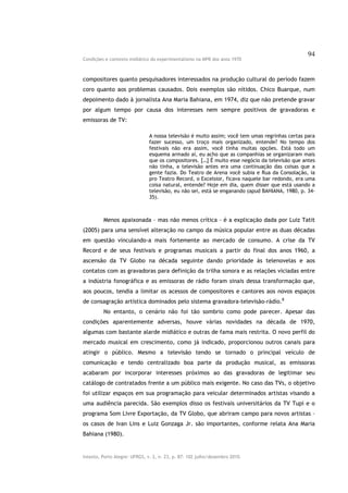 94
Condições e contexto midiático do experimentalismo na MPB dos anos 1970



compositores quanto pesquisadores interessados na produção cultural do período fazem
coro quanto aos problemas causados. Dois exemplos são nítidos. Chico Buarque, num
depoimento dado à jornalista Ana Maria Bahiana, em 1974, diz que não pretende gravar
por algum tempo por causa dos interesses nem sempre positivos de gravadoras e
emissoras de TV:

                               A nossa televisão é muito assim; você tem umas regrinhas certas para
                               fazer sucesso, um troço mais organizado, entende? No tempo dos
                               festivais não era assim, você tinha muitas opções. Está todo um
                               esquema armado aí, eu acho que as companhias se organizaram mais
                               que os compositores. […] É muito esse negócio da televisão que antes
                               não tinha, a televisão antes era uma continuação das coisas que a
                               gente fazia. Do Teatro de Arena você subia e Rua da Consolação, ia
                               pro Teatro Record, o Excelsior, ficava naquele bar redondo, era uma
                               coisa natural, entende? Hoje em dia, quem disser que está usando a
                               televisão, eu não sei, está se enganando (apud BAHIANA, 1980, p. 34-
                               35).



         Menos apaixonada – mas não menos crítica – é a explicação dada por Luiz Tatit
(2005) para uma sensível alteração no campo da música popular entre as duas décadas
em questão vinculando-a mais fortemente ao mercado de consumo. A crise da TV
Record e de seus festivais e programas musicais a partir do final dos anos 1960, a
ascensão da TV Globo na década seguinte dando prioridade às telenovelas e aos
contatos com as gravadoras para definição da trilha sonora e as relações viciadas entre
a indústria fonográfica e as emissoras de rádio foram sinais dessa transformação que,
aos poucos, tendia a limitar os acessos de compositores e cantores aos novos espaços
de consagração artística dominados pelo sistema gravadora-televisão-rádio.8
         No entanto, o cenário não foi tão sombrio como pode parecer. Apesar das
condições aparentemente adversas, houve várias novidades na década de 1970,
algumas com bastante alarde midiático e outras de fama mais restrita. O novo perfil do
mercado musical em crescimento, como já indicado, proporcionou outros canais para
atingir o público. Mesmo a televisão tendo se tornado o principal veículo de
comunicação e tendo centralizado boa parte da produção musical, as emissoras
acabaram por incorporar interesses próximos ao das gravadoras de legitimar seu
catálogo de contratados frente a um público mais exigente. No caso das TVs, o objetivo
foi utilizar espaços em sua programação para veicular determinados artistas visando a
uma audiência parecida. São exemplos disso os festivais universitários da TV Tupi e o
programa Som Livre Exportação, da TV Globo, que abriram campo para novos artistas –
os casos de Ivan Lins e Luiz Gonzaga Jr. são importantes, conforme relata Ana Maria
Bahiana (1980).


Intexto, Porto Alegre: UFRGS, v. 2, n. 23, p. 87- 102 julho/dezembro 2010.
 