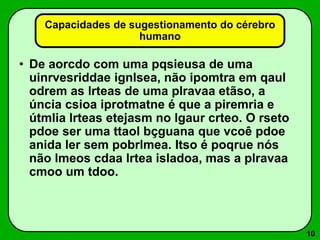 10
• De aorcdo com uma pqsieusa de uma
uinrvesriddae ignlsea, não ipomtra em qaul
odrem as lrteas de uma plravaa etãso, a
úncia csioa iprotmatne é que a piremria e
útmlia lrteas etejasm no lgaur crteo. O rseto
pdoe ser uma ttaol bçguana que vcoê pdoe
anida ler sem pobrlmea. Itso é poqrue nós
não lmeos cdaa lrtea isladoa, mas a plravaa
cmoo um tdoo.
Capacidades de sugestionamento do cérebro
humano
 