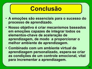 16
Conclusão
• A emoções são essenciais para o sucesso do
processo de aprendizado.
• Nosso objetivo é criar mecanismos baseados
em emoções capazes de integrar todos os
elementos-chave de aceleração de
aprendizagem, de modo a proporcionar o
melhor ambiente de aprendizagem.
• Combinado com um ambiente virtual de
aprendizagem personalizado, espera-se criar
as condições de um controle emocional, vital
para incrementar a aprendizagem.
 