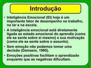 2
Introdução
• Inteligência Emocional (EI) hoje é um
importante fator de desempenho no trabalho,
no lar e na escola.
• A inteligência emocional está diretamente
ligada ao estado emocional do aprendiz (como
ele se sente sobre si mesmo) e sua motivação
(como ele se sente sobre o assunto).
• Sem emoção não podemos tomar uma
decisão (Damasio, 1995).
• Emoções positivas facilitam o aprendizado
enquanto que as negativas dificultam.
 